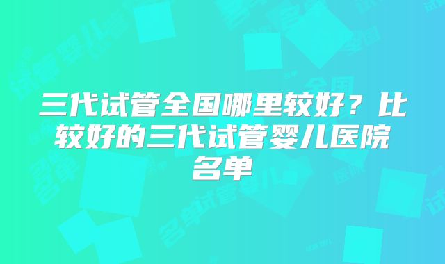 三代试管全国哪里较好？比较好的三代试管婴儿医院名单
