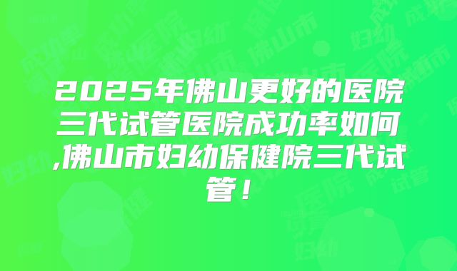 2025年佛山更好的医院三代试管医院成功率如何,佛山市妇幼保健院三代试管！