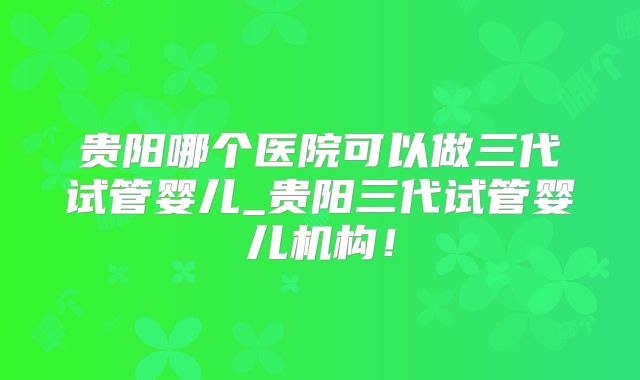 贵阳哪个医院可以做三代试管婴儿_贵阳三代试管婴儿机构！