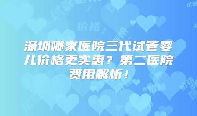 深圳哪家医院三代试管婴儿价格更实惠？第二医院费用解析！