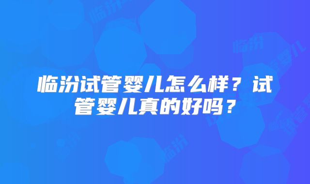 临汾试管婴儿怎么样？试管婴儿真的好吗？