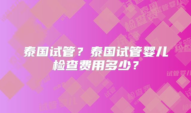 泰国试管?泰国试管婴儿检查费用多少?
