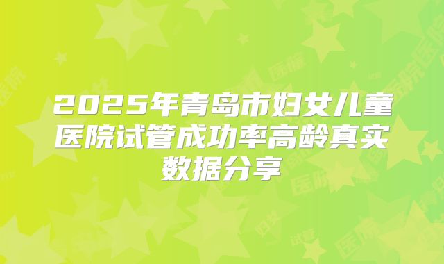 2025年青岛市妇女儿童医院试管成功率高龄真实数据分享