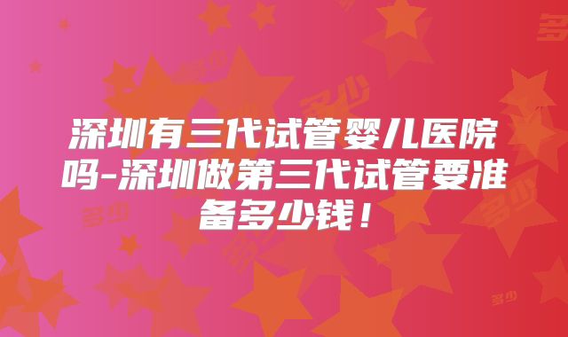 深圳有三代试管婴儿医院吗-深圳做第三代试管要准备多少钱！