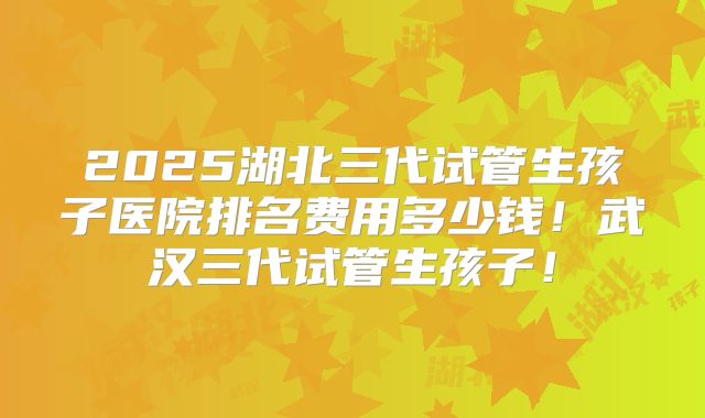 2025湖北三代试管生孩子医院排名费用多少钱！武汉三代试管生孩子！