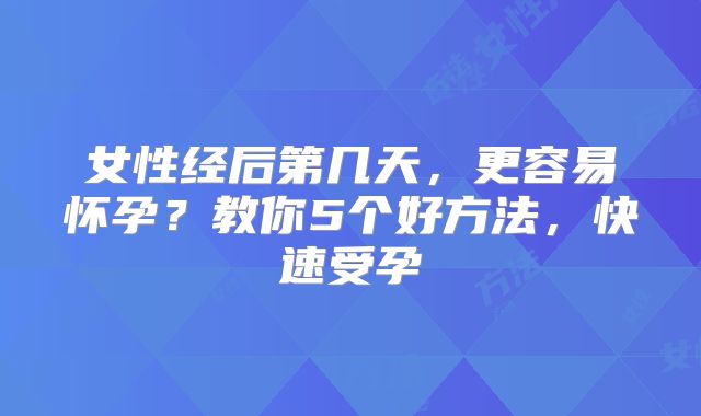 女性经后第几天,更容易怀孕?教你5个好方法,快速受孕