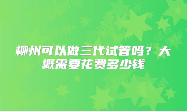 柳州可以做三代试管吗？大概需要花费多少钱