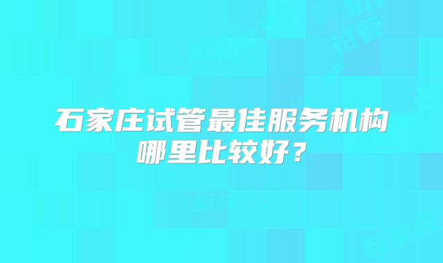 石家庄试管最佳服务机构哪里比较好？