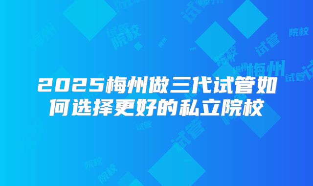 2025梅州做三代试管如何选择更好的私立院校