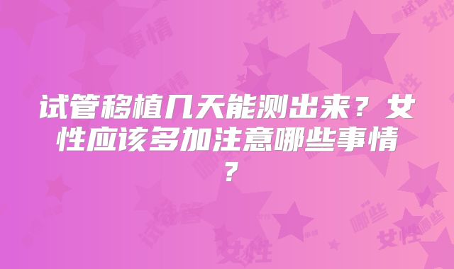 试管移植几天能测出来？女性应该多加注意哪些事情？