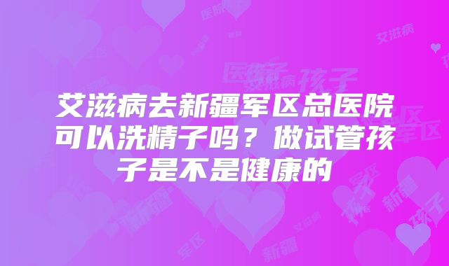 艾滋病去新疆军区总医院可以洗精子吗?做试管孩子是不是健康的