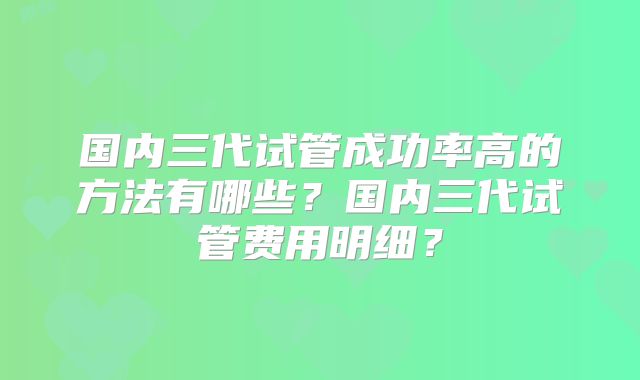 国内三代试管成功率高的方法有哪些？国内三代试管费用明细？