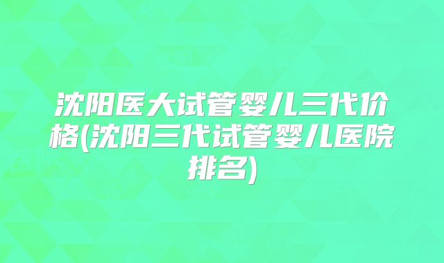 沈阳医大试管婴儿三代价格(沈阳三代试管婴儿医院排名)
