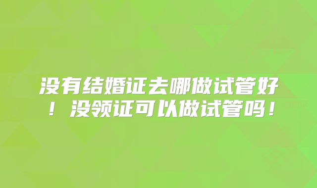 没有结婚证去哪做试管好！没领证可以做试管吗！