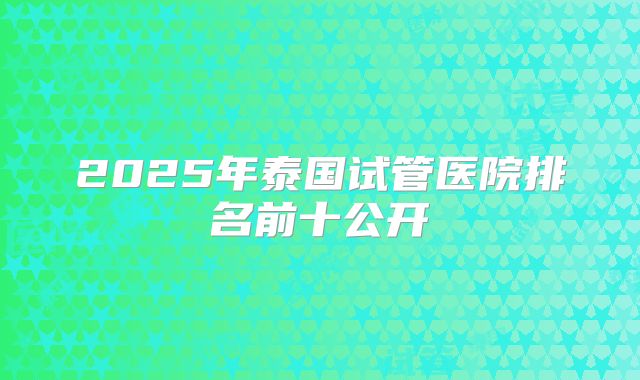 2025年泰国试管医院排名前十公开