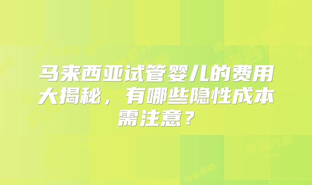 马来西亚试管婴儿的费用大揭秘，有哪些隐性成本需注意？