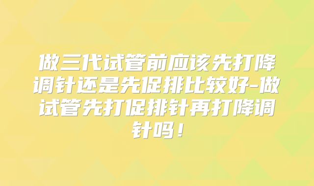做三代试管前应该先打降调针还是先促排比较好-做试管先打促排针再打降调针吗！