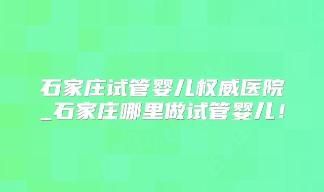 石家庄试管婴儿权威医院_石家庄哪里做试管婴儿！