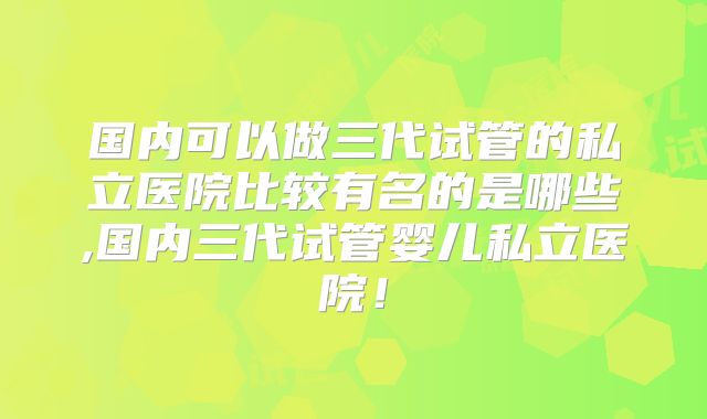 国内可以做三代试管的私立医院比较有名的是哪些,国内三代试管婴儿私立医院！