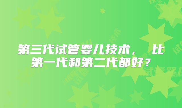 第三代试管婴儿技术， 比第一代和第二代都好？