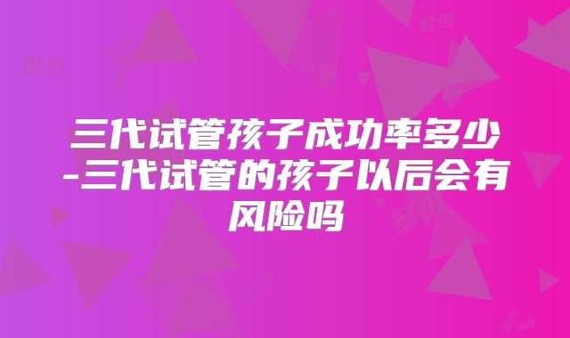 三代试管孩子成功率多少-三代试管的孩子以后会有风险吗