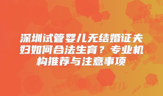 深圳试管婴儿无结婚证夫妇如何合法生育？专业机构推荐与注意事项