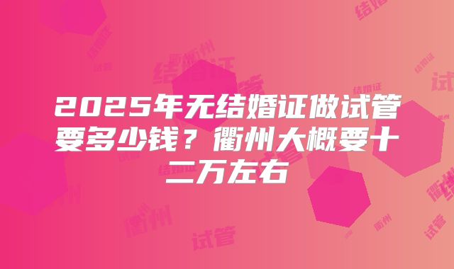 2025年无结婚证做试管要多少钱？衢州大概要十二万左右