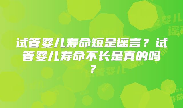 试管婴儿寿命短是谣言？试管婴儿寿命不长是真的吗？