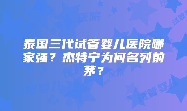 泰国三代试管婴儿医院哪家强？杰特宁为何名列前茅？