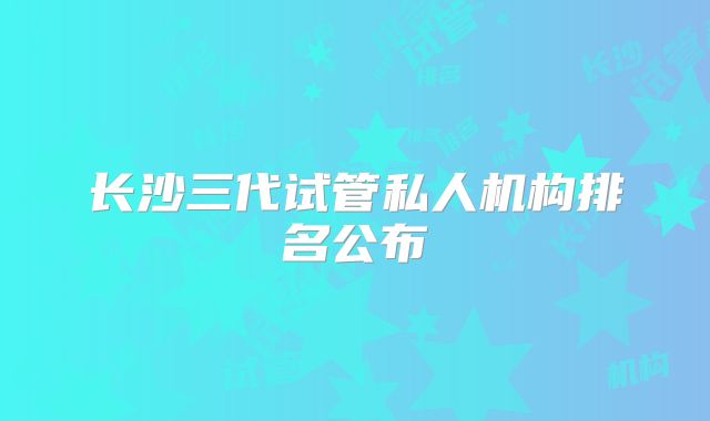 长沙三代试管私人机构排名公布