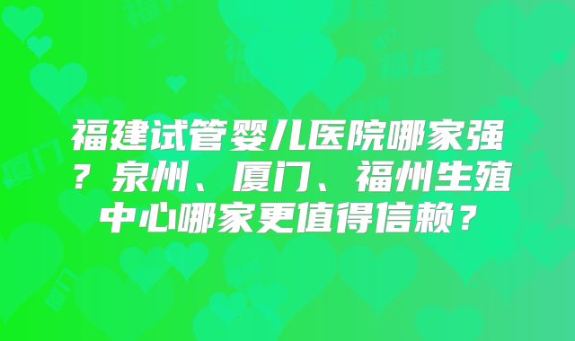 福建试管婴儿医院哪家强？泉州、厦门、福州生殖中心哪家更值得信赖？