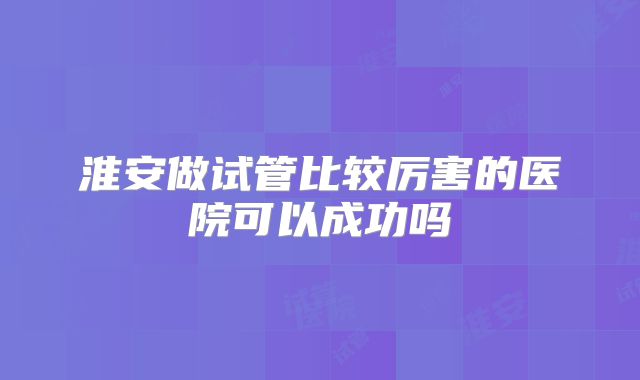 淮安做试管比较厉害的医院可以成功吗