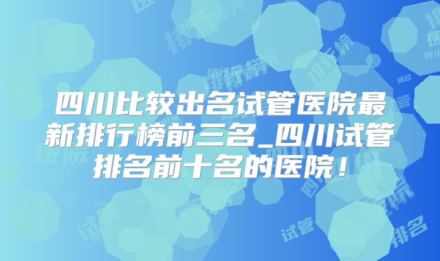 四川比较出名试管医院最新排行榜前三名_四川试管排名前十名的医院！