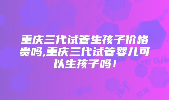 重庆三代试管生孩子价格贵吗,重庆三代试管婴儿可以生孩子吗!