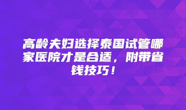 高龄夫妇选择泰国试管哪家医院才是合适，附带省钱技巧！