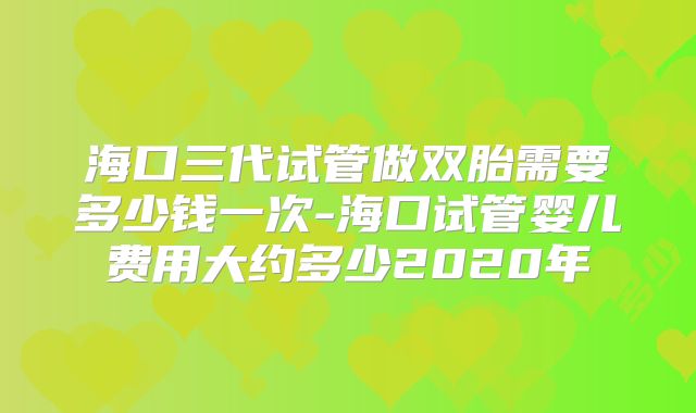 海口三代试管做双胎需要多少钱一次-海口试管婴儿费用大约多少2020年