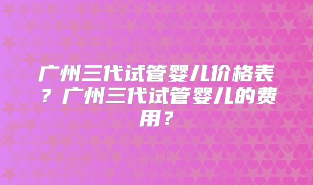 广州三代试管婴儿价格表？广州三代试管婴儿的费用？