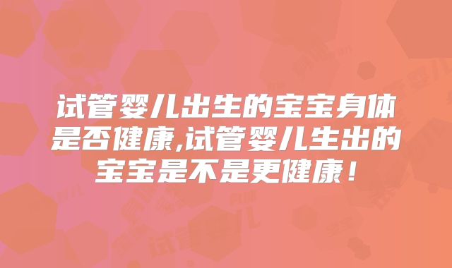 试管婴儿出生的宝宝身体是否健康,试管婴儿生出的宝宝是不是更健康！