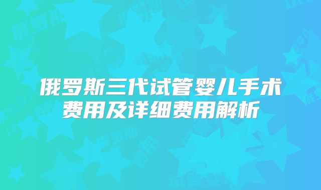 俄罗斯三代试管婴儿手术费用及详细费用解析