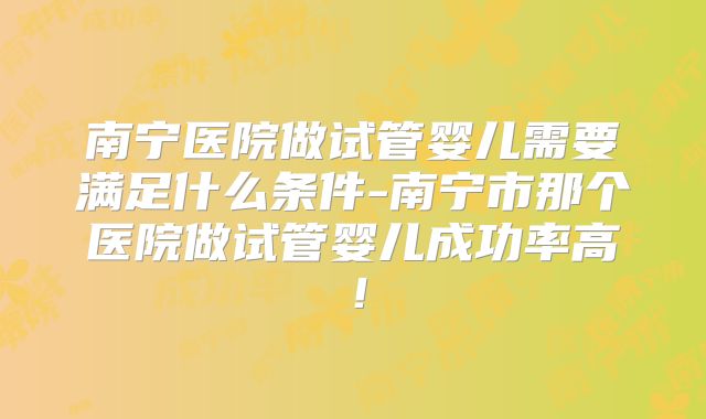 南宁医院做试管婴儿需要满足什么条件-南宁市那个医院做试管婴儿成功率高！