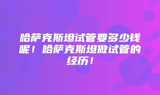 哈萨克斯坦试管要多少钱呢！哈萨克斯坦做试管的经历！