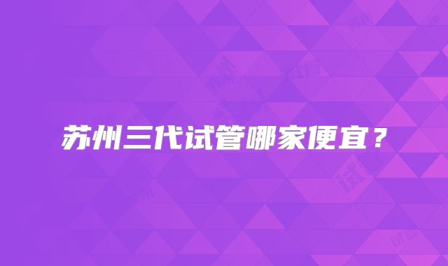 苏州三代试管哪家便宜？