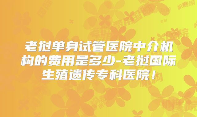 老挝单身试管医院中介机构的费用是多少-老挝国际生殖遗传专科医院！