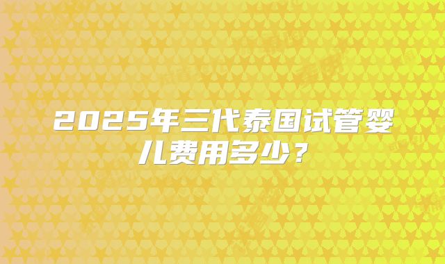 2025年三代泰国试管婴儿费用多少？
