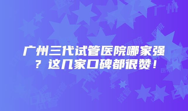 广州三代试管医院哪家强？这几家口碑都很赞！