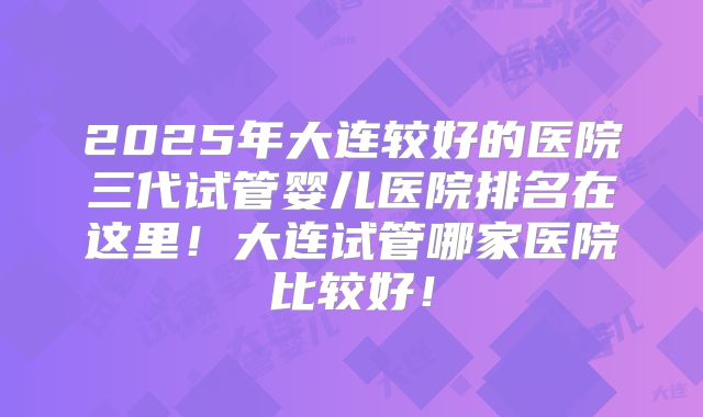 2025年大连较好的医院三代试管婴儿医院排名在这里！大连试管哪家医院比较好！