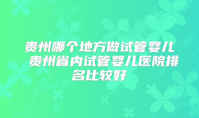 贵州哪个地方做试管婴儿 贵州省内试管婴儿医院排名比较好