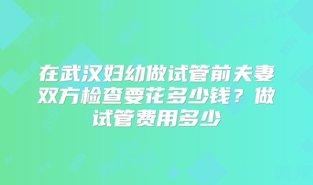 在武汉妇幼做试管前夫妻双方检查要花多少钱？做试管费用多少