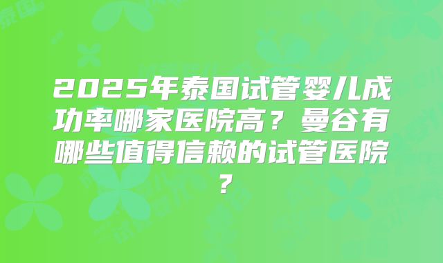 2025年泰国试管婴儿成功率哪家医院高？曼谷有哪些值得信赖的试管医院？