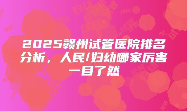 2025赣州试管医院排名分析，人民/妇幼哪家厉害一目了然